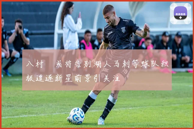 八村塁或将告别湖人马刺等球队积极追逐新星前景引关注