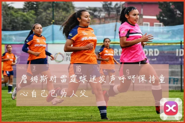 詹姆斯对雷霆球迷发声呼吁保持童心自己已为人父