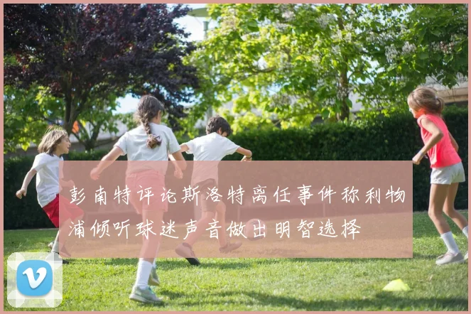 彭南特评论斯洛特离任事件称利物浦倾听球迷声音做出明智选择
