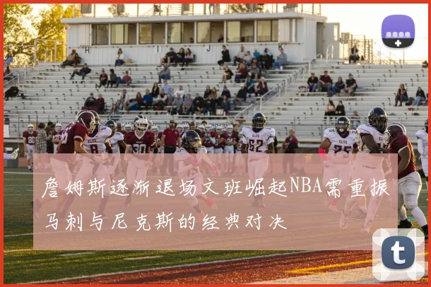 詹姆斯逐渐退场文班崛起NBA需重振马刺与尼克斯的经典对决