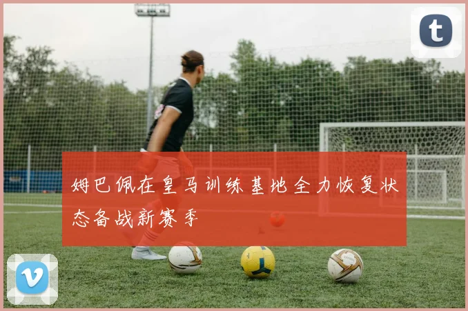 姆巴佩在皇马训练基地全力恢复状态备战新赛季