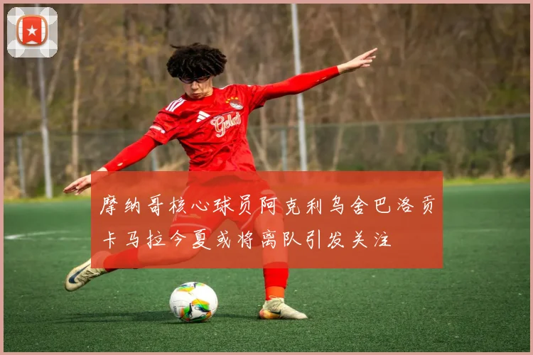 摩纳哥核心球员阿克利乌舍巴洛贡卡马拉今夏或将离队引发关注