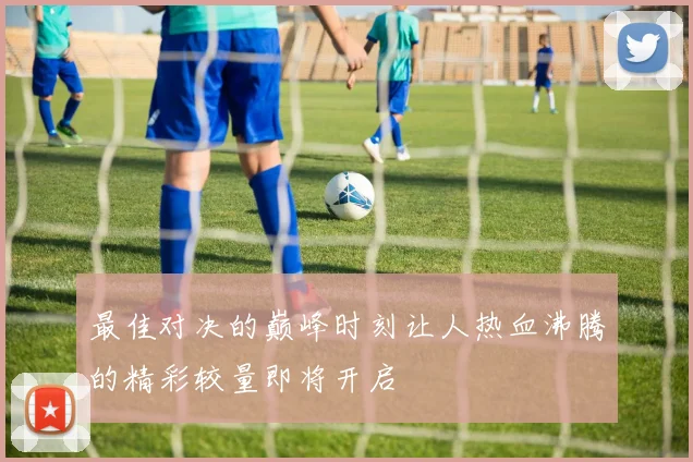 最佳对决的巅峰时刻让人热血沸腾的精彩较量即将开启