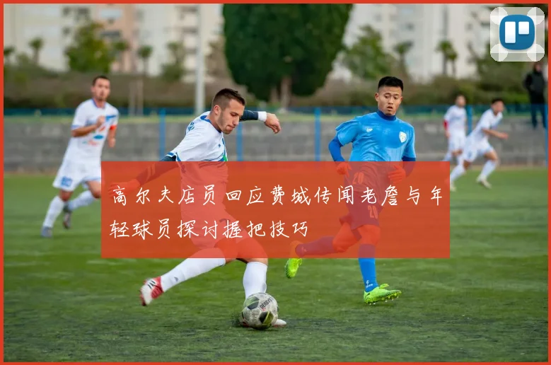 高尔夫店员回应费城传闻老詹与年轻球员探讨握把技巧