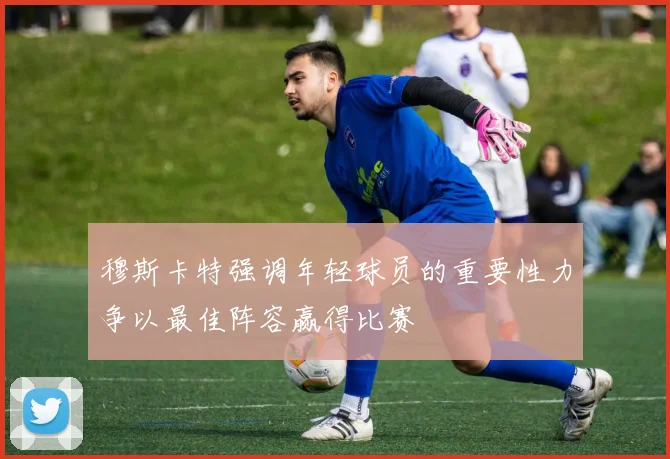 穆斯卡特强调年轻球员的重要性力争以最佳阵容赢得比赛