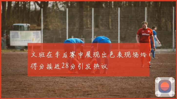 文班在季后赛中展现出色表现场均得分接近28分引发热议