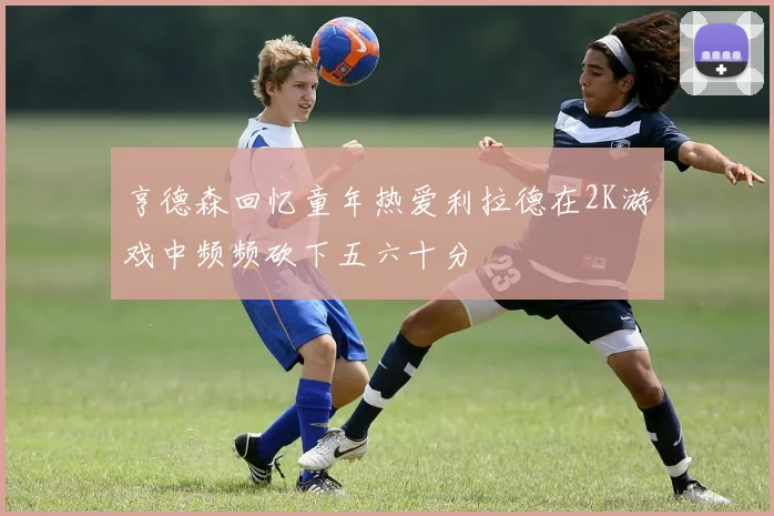 亨德森回忆童年热爱利拉德在2K游戏中频频砍下五六十分