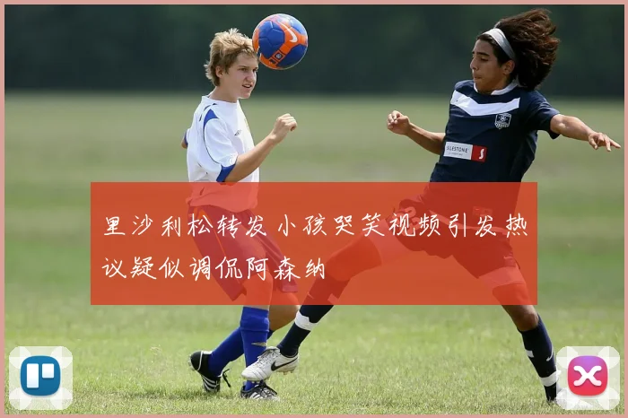 里沙利松转发小孩哭笑视频引发热议疑似调侃阿森纳