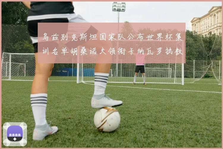 乌兹别克斯坦国家队公布世界杯集训名单胡桑诺夫领衔卡纳瓦罗执教